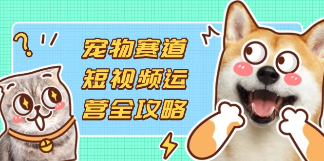 （14345期）宠物赛道短视频运营全攻略，选品拍摄剪辑实操，实现流量到收益转化-逐梦终点站